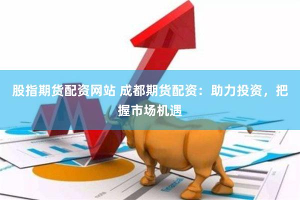 股指期货配资网站 成都期货配资：助力投资，把握市场机遇