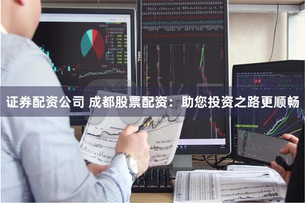 证券配资公司 成都股票配资：助您投资之路更顺畅