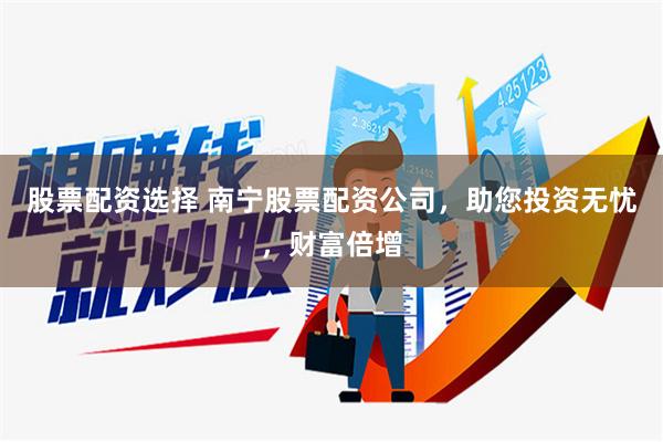 股票配资选择 南宁股票配资公司，助您投资无忧，财富倍增