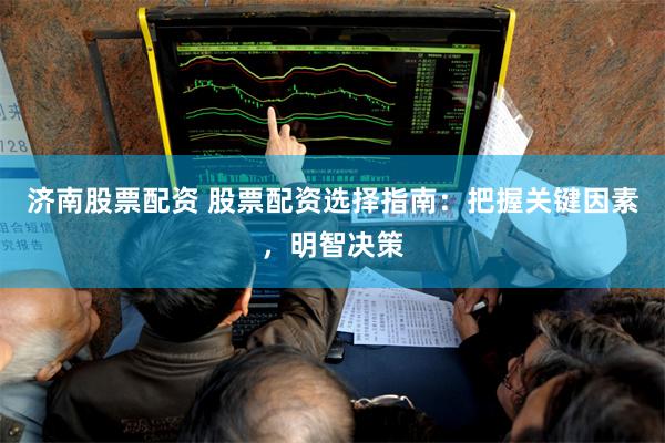 济南股票配资 股票配资选择指南：把握关键因素，明智决策