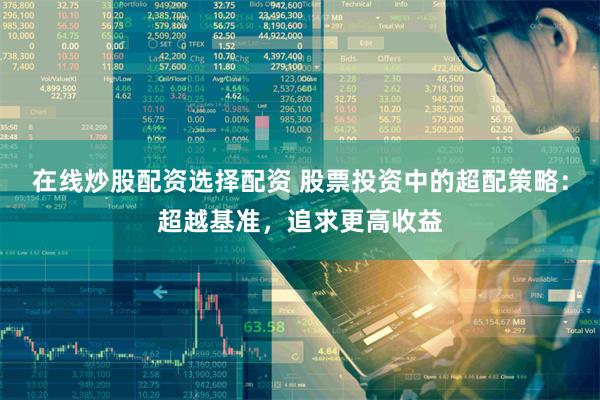 在线炒股配资选择配资 股票投资中的超配策略：超越基准，追求更高收益