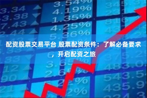 配资股票交易平台 股票配资条件：了解必备要求，开启配资之旅