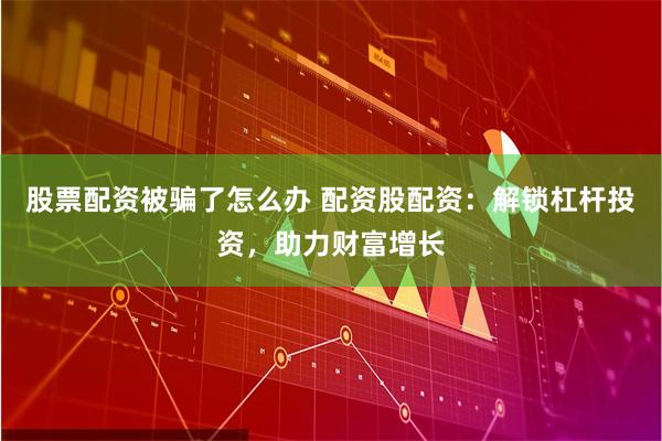 股票配资被骗了怎么办 配资股配资：解锁杠杆投资，助力财富增长