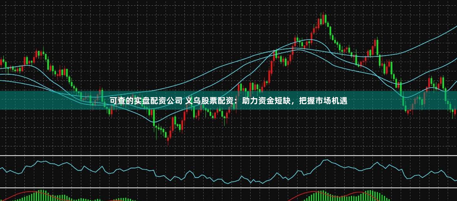 可查的实盘配资公司 义乌股票配资：助力资金短缺，把握市场机遇