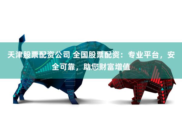 天津股票配资公司 全国股票配资：专业平台，安全可靠，助您财富增值