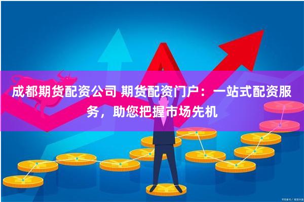 成都期货配资公司 期货配资门户：一站式配资服务，助您把握市场先机